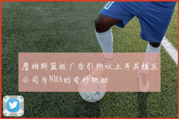 詹姆斯篮板广告引热议土耳其植发公司与NBA的奇妙联动