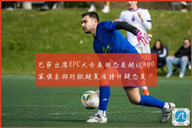 巴萨出席EFC大会表明态度超过800家俱乐部对欧超复活持怀疑态度
