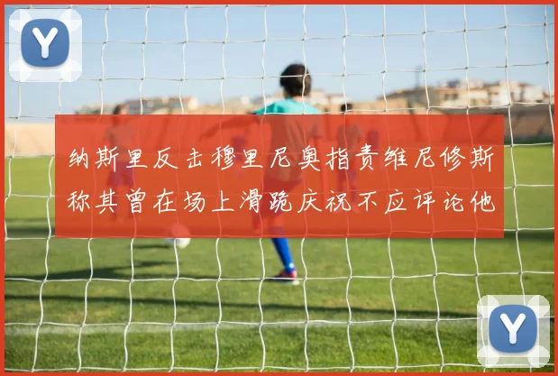 纳斯里反击穆里尼奥指责维尼修斯称其曾在场上滑跪庆祝不应评论他人