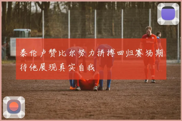 泰伦卢赞比尔努力拼搏回归赛场期待他展现真实自我