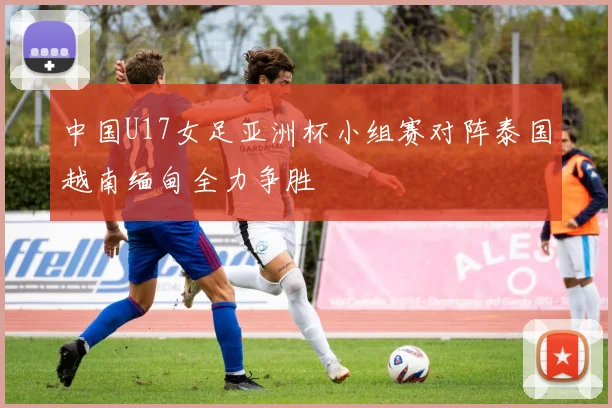 中国U17女足亚洲杯小组赛对阵泰国越南缅甸全力争胜