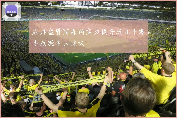 瓜帅盛赞阿森纳实力提升近几个赛季表现令人惊叹