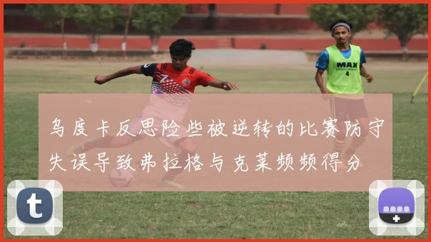 乌度卡反思险些被逆转的比赛防守失误导致弗拉格与克莱频频得分