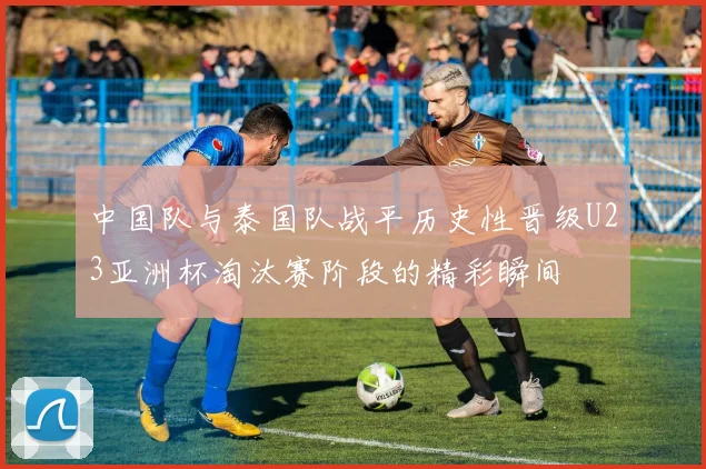中国队与泰国队战平历史性晋级U23亚洲杯淘汰赛阶段的精彩瞬间