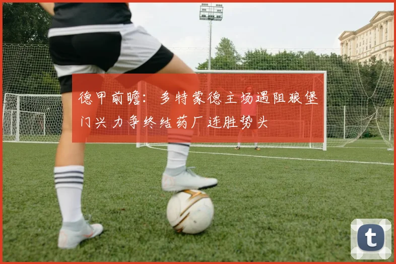 德甲前瞻：多特蒙德主场遇阻狼堡门兴力争终结药厂连胜势头