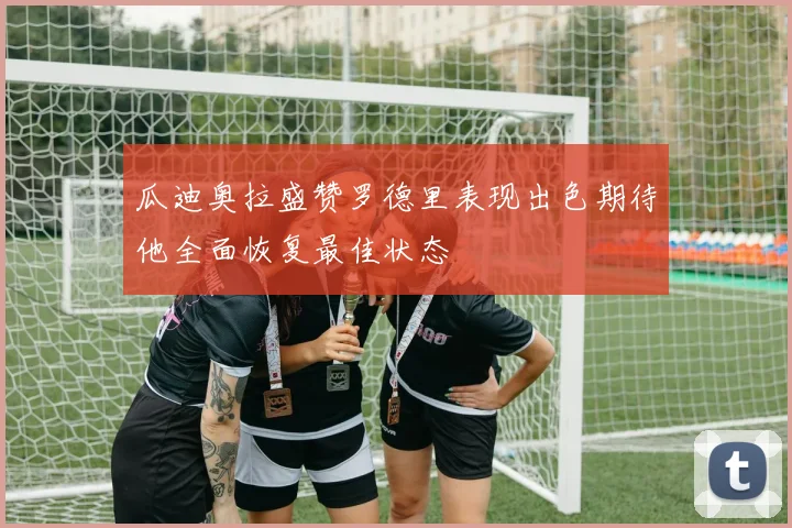 瓜迪奥拉盛赞罗德里表现出色期待他全面恢复最佳状态