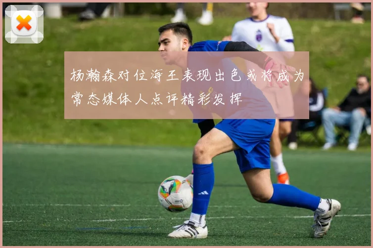 杨瀚森对位海王表现出色或将成为常态媒体人点评精彩发挥