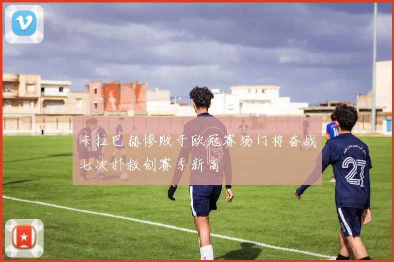 卡拉巴赫惨败于欧冠赛场门将奋战七次扑救创赛季新高