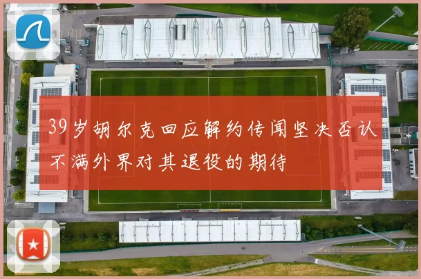 39岁胡尔克回应解约传闻坚决否认不满外界对其退役的期待