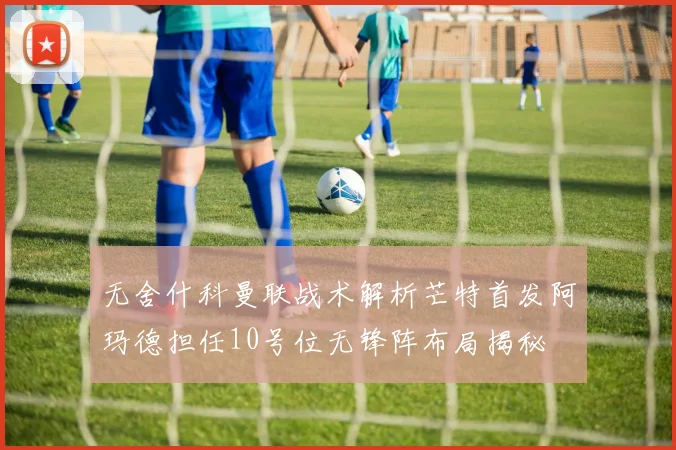 无舍什科曼联战术解析芒特首发阿玛德担任10号位无锋阵布局揭秘