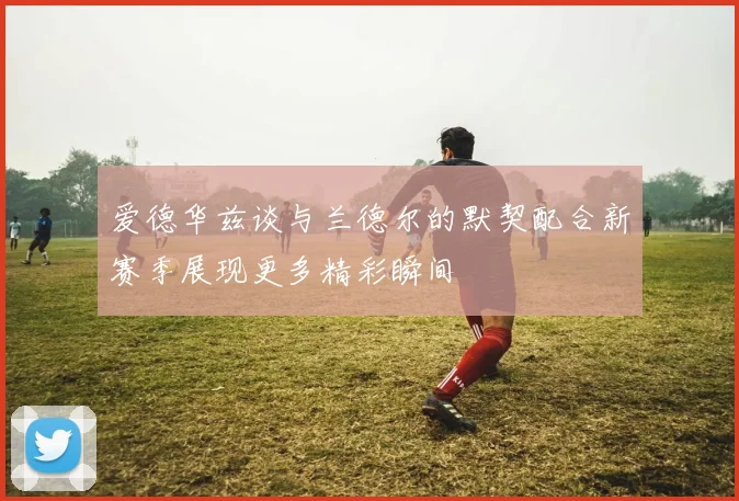 爱德华兹谈与兰德尔的默契配合新赛季展现更多精彩瞬间