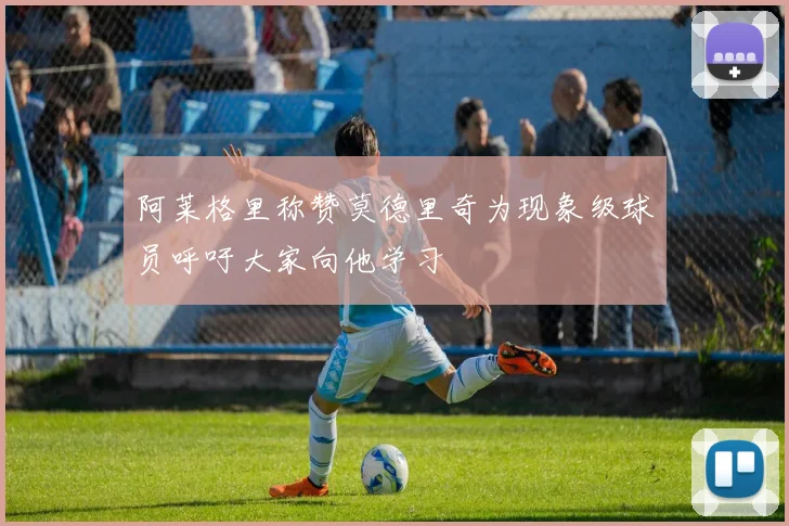 阿莱格里称赞莫德里奇为现象级球员呼吁大家向他学习