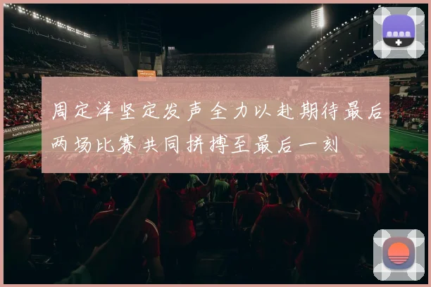周定洋坚定发声全力以赴期待最后两场比赛共同拼搏至最后一刻