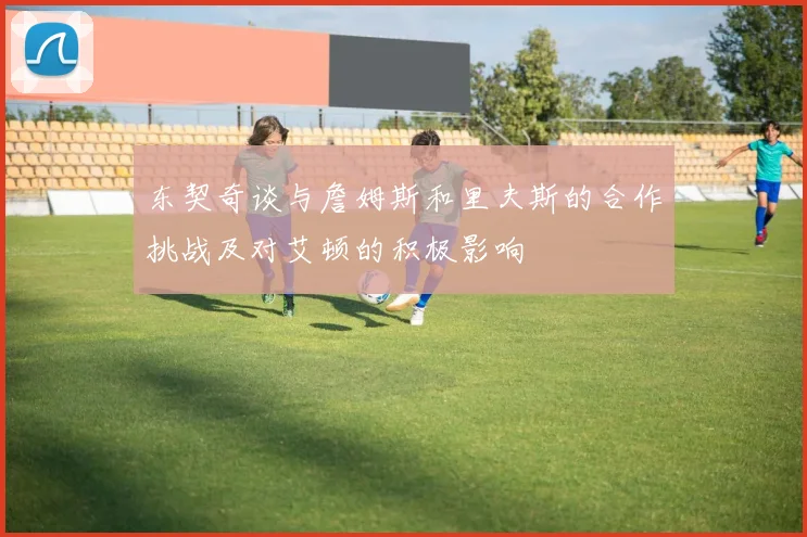 东契奇谈与詹姆斯和里夫斯的合作挑战及对艾顿的积极影响