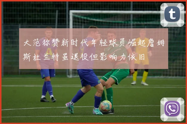 大范称赞新时代年轻球员崛起詹姆斯杜兰特虽退役但影响力依旧