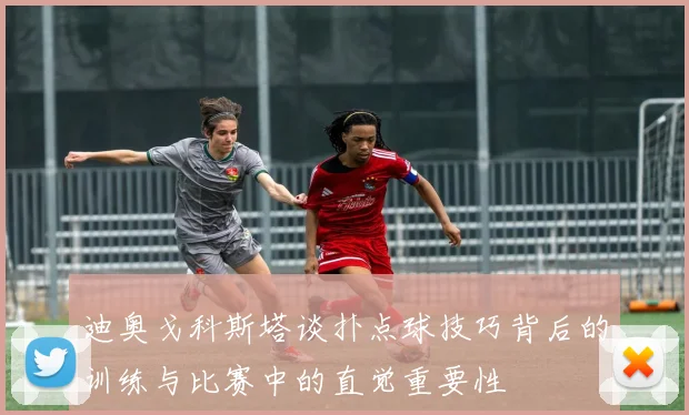 迪奥戈科斯塔谈扑点球技巧背后的训练与比赛中的直觉重要性