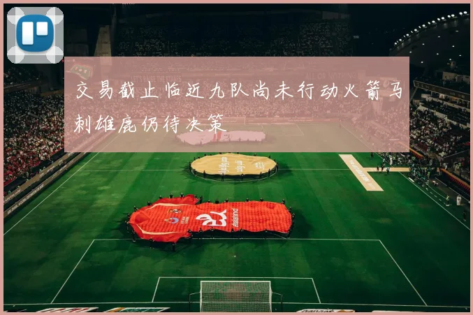 交易截止临近九队尚未行动火箭马刺雄鹿仍待决策