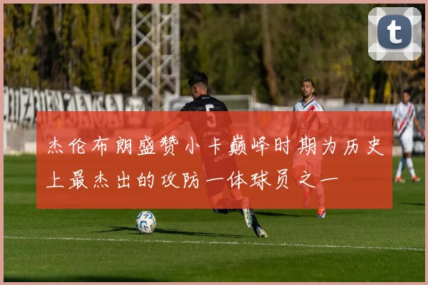 杰伦布朗盛赞小卡巅峰时期为历史上最杰出的攻防一体球员之一