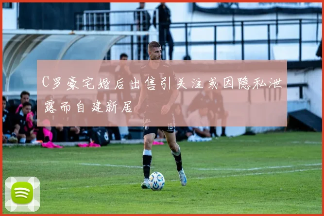 C罗豪宅婚后出售引关注或因隐私泄露而自建新居