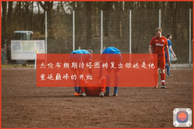 杰伦布朗期待塔图姆复出称这是他重返巅峰的开始