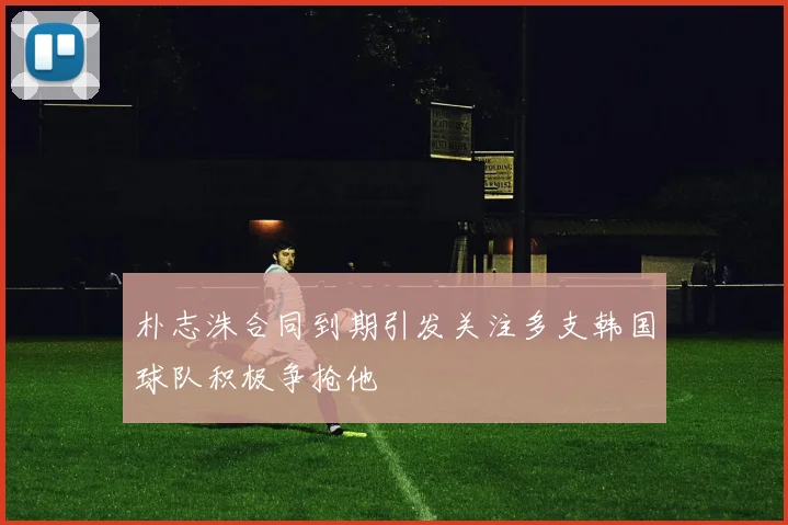 朴志洙合同到期引发关注多支韩国球队积极争抢他