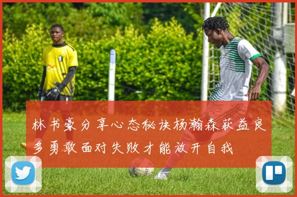 林书豪分享心态秘诀杨瀚森获益良多勇敢面对失败才能放开自我