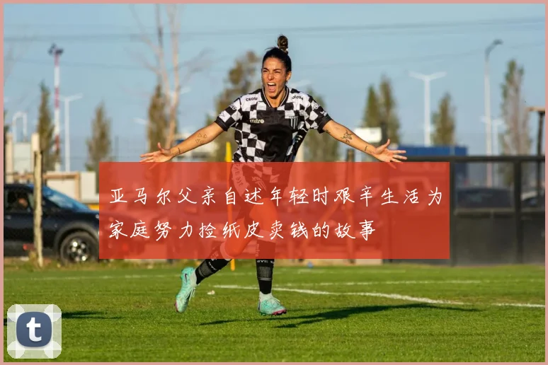 亚马尔父亲自述年轻时艰辛生活为家庭努力捡纸皮卖钱的故事