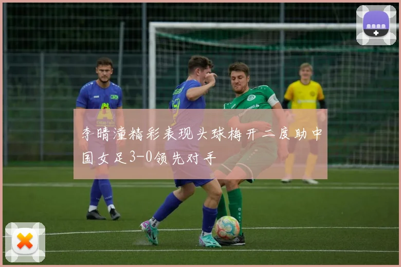 李晴潼精彩表现头球梅开二度助中国女足3-0领先对手
