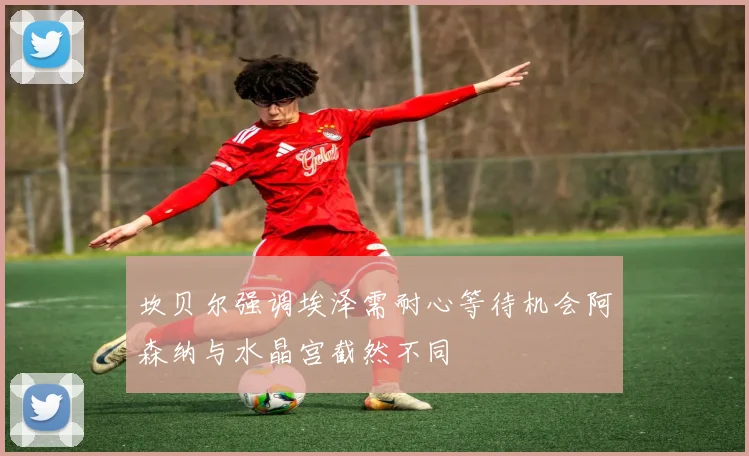 坎贝尔强调埃泽需耐心等待机会阿森纳与水晶宫截然不同