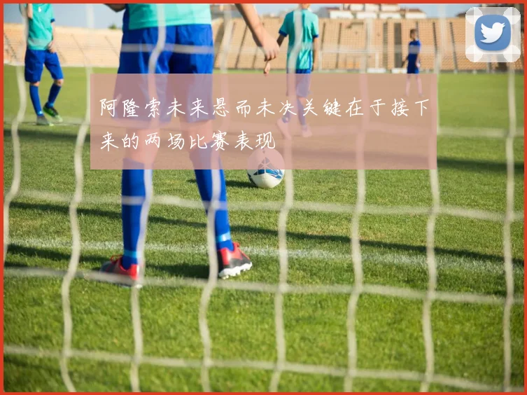 阿隆索未来悬而未决关键在于接下来的两场比赛表现