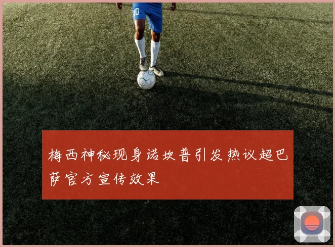 梅西神秘现身诺坎普引发热议超巴萨官方宣传效果