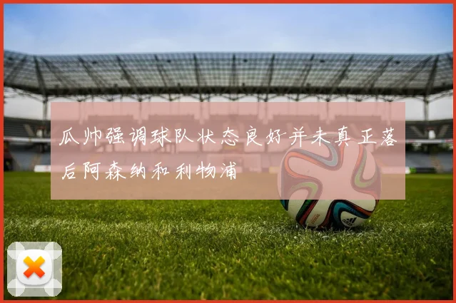 瓜帅强调球队状态良好并未真正落后阿森纳和利物浦