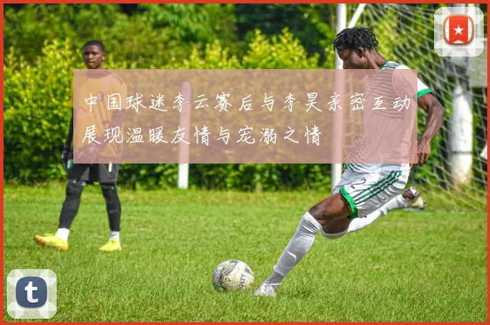 中国球迷李云赛后与李昊亲密互动展现温暖友情与宠溺之情