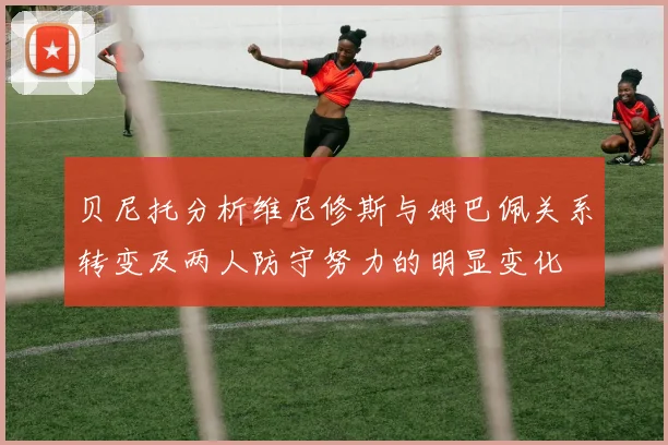 贝尼托分析维尼修斯与姆巴佩关系转变及两人防守努力的明显变化