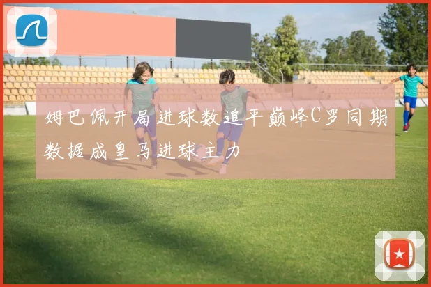 姆巴佩开局进球数追平巅峰C罗同期数据成皇马进球主力
