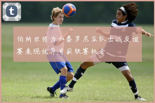 伯纳尔将为加泰罗尼亚队出战友谊赛表现优异可获联赛机会