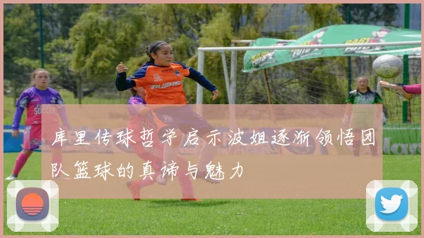 库里传球哲学启示波姐逐渐领悟团队篮球的真谛与魅力