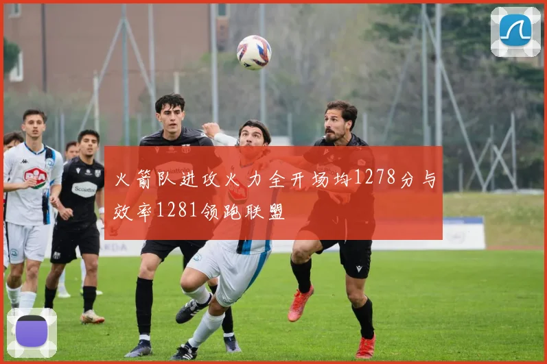 火箭队进攻火力全开场均1278分与效率1281领跑联盟